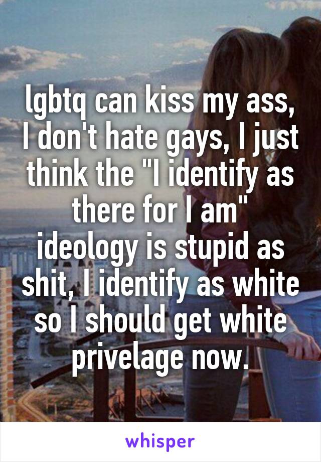 lgbtq can kiss my ass, I don't hate gays, I just think the "I identify as there for I am" ideology is stupid as shit, I identify as white so I should get white privelage now.