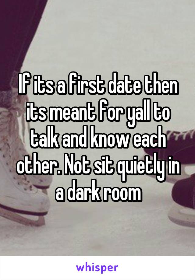 If its a first date then its meant for yall to talk and know each other. Not sit quietly in a dark room