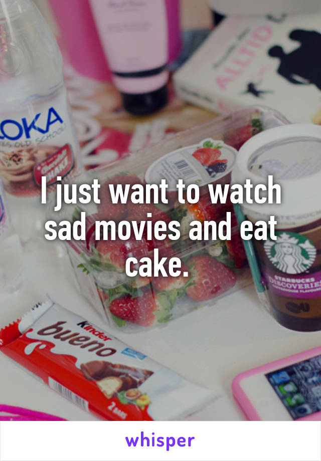 I just want to watch sad movies and eat cake. 