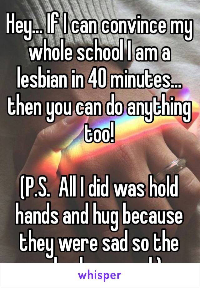 Hey… If I can convince my whole school I am a lesbian in 40 minutes… then you can do anything too! 

(P.S.  All I did was hold hands and hug because they were sad so the school assumed.) 