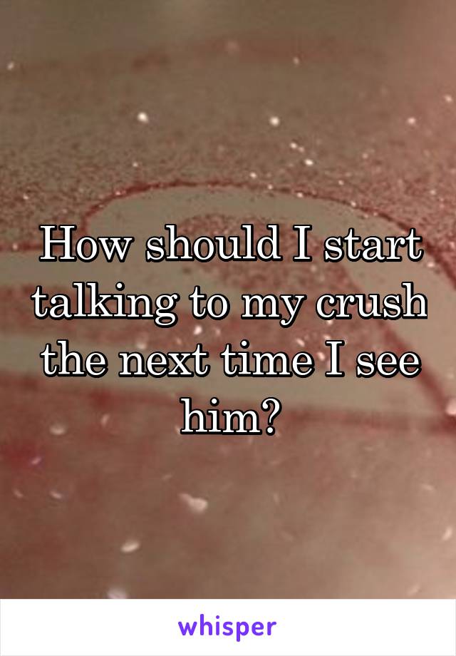 How should I start talking to my crush the next time I see him?