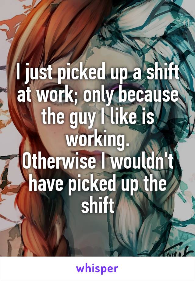 I just picked up a shift at work; only because the guy I like is working.
Otherwise I wouldn't have picked up the shift