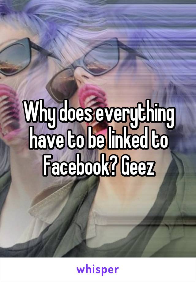 Why does everything have to be linked to Facebook? Geez