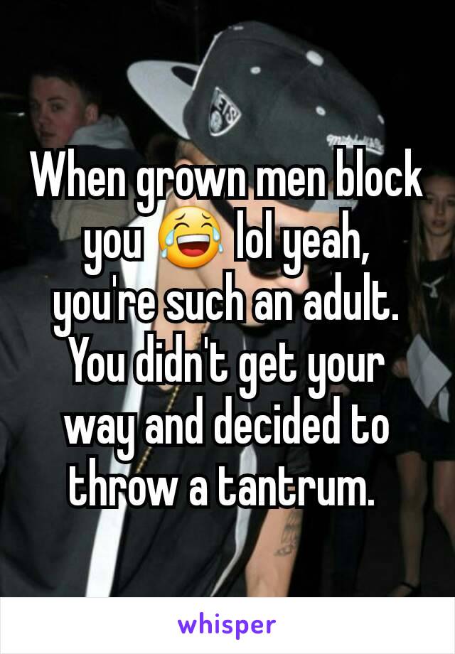 When grown men block you 😂 lol yeah, you're such an adult. You didn't get your way and decided to throw a tantrum. 