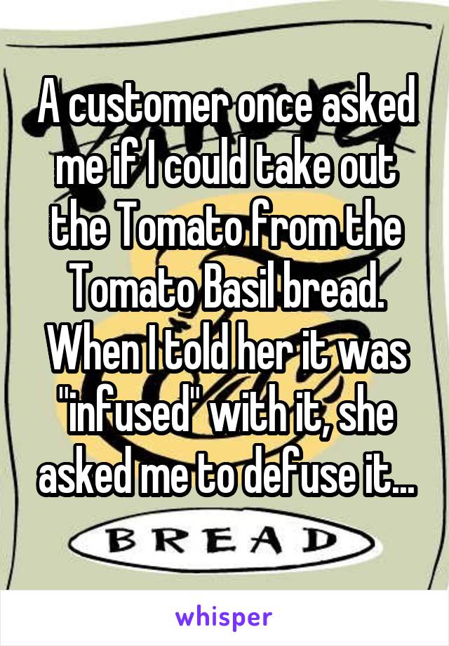A customer once asked me if I could take out the Tomato from the Tomato Basil bread. When I told her it was "infused" with it, she asked me to defuse it...

