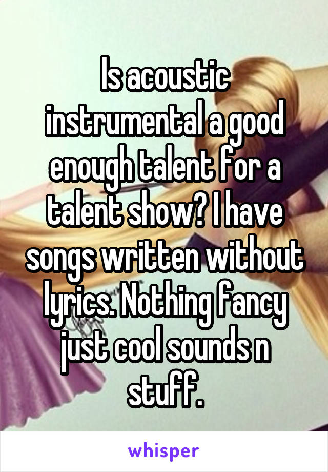 Is acoustic instrumental a good enough talent for a talent show? I have songs written without lyrics. Nothing fancy just cool sounds n stuff.