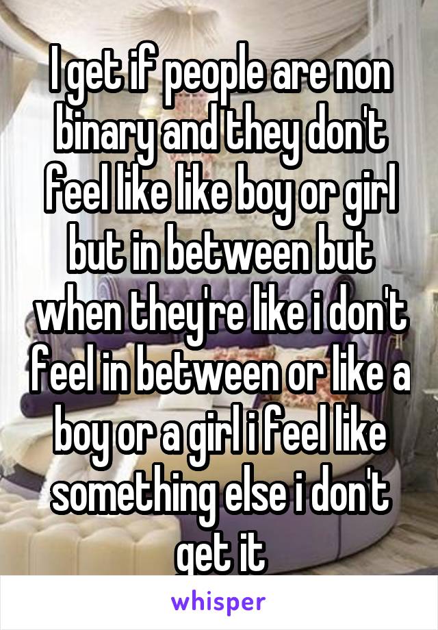 I get if people are non binary and they don't feel like like boy or girl but in between but when they're like i don't feel in between or like a boy or a girl i feel like something else i don't get it