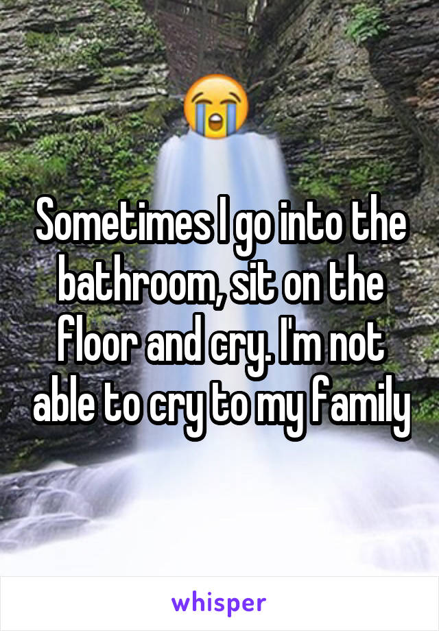 Sometimes I go into the bathroom, sit on the floor and cry. I'm not able to cry to my family