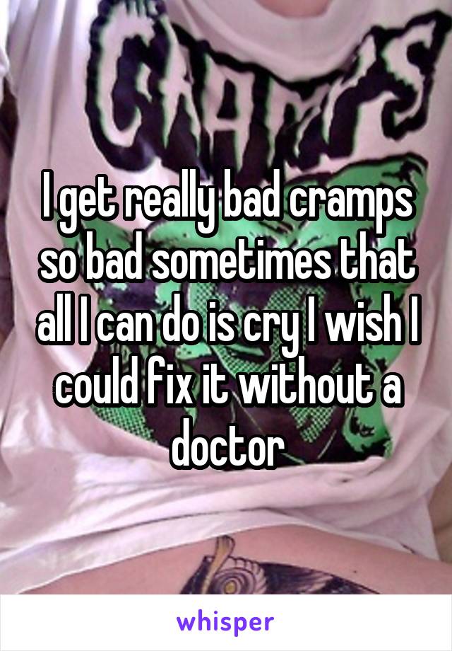 I get really bad cramps so bad sometimes that all I can do is cry I wish I could fix it without a doctor