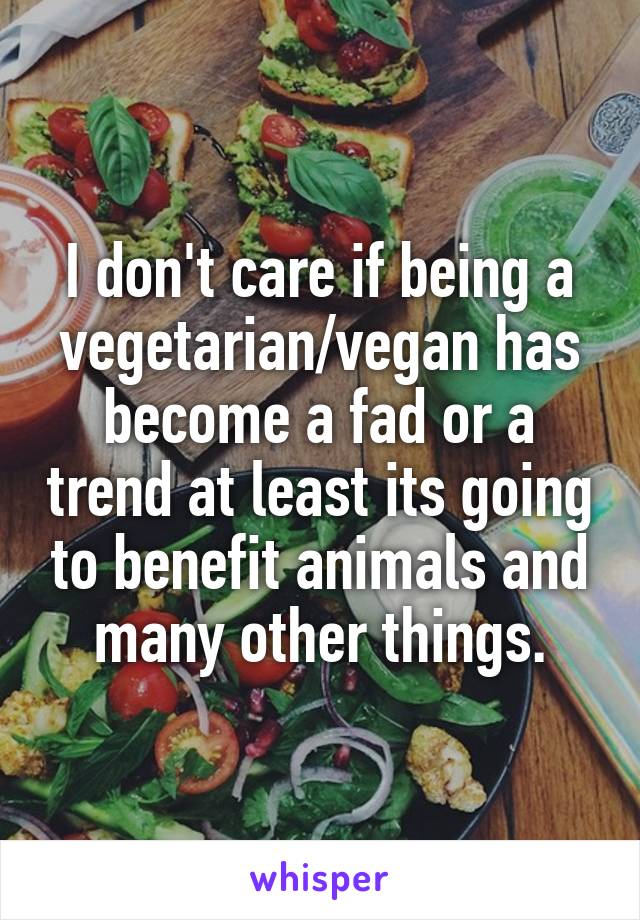 I don't care if being a vegetarian/vegan has become a fad or a trend at least its going to benefit animals and many other things.