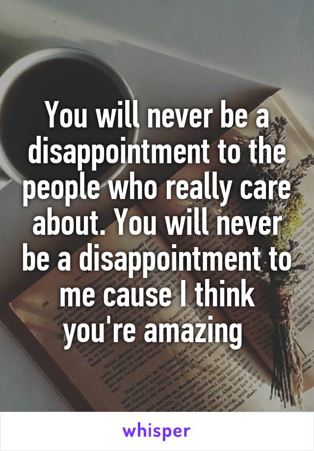 You will never be a disappointment to the people who really care about. You will never be a disappointment to me cause I think you're amazing 