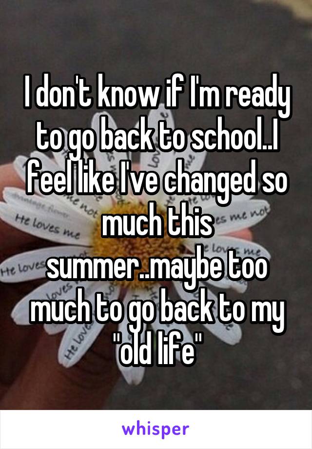 I don't know if I'm ready to go back to school..I feel like I've changed so much this summer..maybe too much to go back to my "old life"