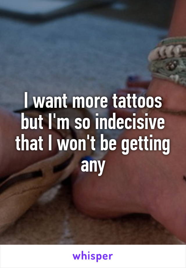 I want more tattoos but I'm so indecisive that I won't be getting any