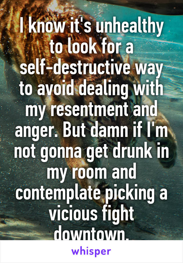 I know it's unhealthy to look for a self-destructive way to avoid dealing with my resentment and anger. But damn if I'm not gonna get drunk in my room and contemplate picking a vicious fight downtown.