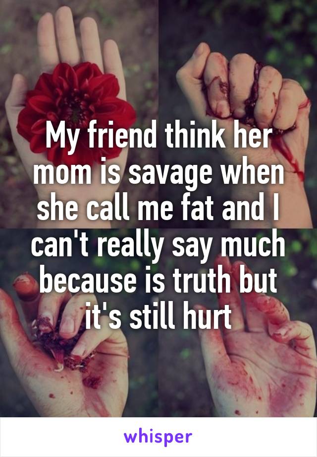 My friend think her mom is savage when she call me fat and I can't really say much because is truth but it's still hurt