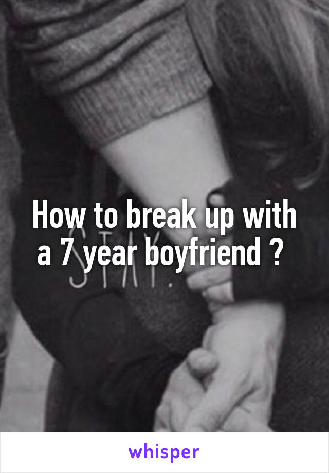 How to break up with a 7 year boyfriend ? 