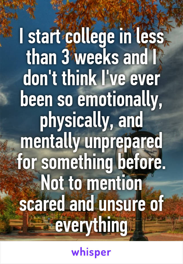 I start college in less than 3 weeks and I don't think I've ever been so emotionally, physically, and mentally unprepared for something before.
Not to mention scared and unsure of everything