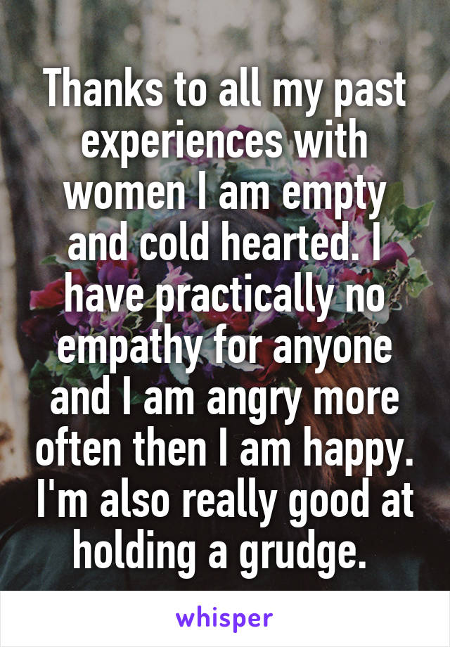 Thanks to all my past experiences with women I am empty and cold hearted. I have practically no empathy for anyone and I am angry more often then I am happy. I'm also really good at holding a grudge. 