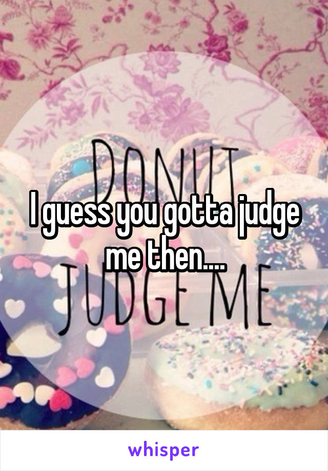 I guess you gotta judge me then....