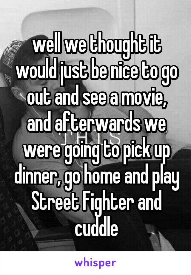 well we thought it would just be nice to go out and see a movie, and afterwards we were going to pick up dinner, go home and play Street Fighter and cuddle