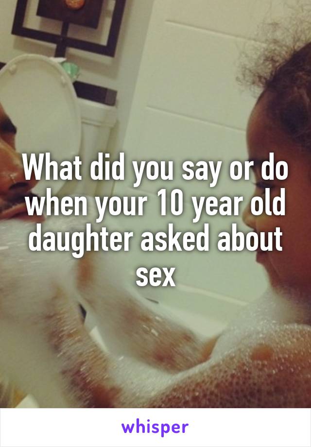 What did you say or do when your 10 year old daughter asked about sex