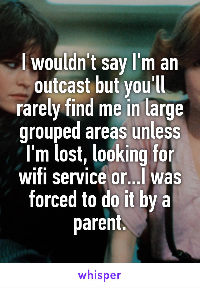 I wouldn't say I'm an outcast but you'll rarely find me in large grouped areas unless I'm lost, looking for wifi service or...I was forced to do it by a parent.