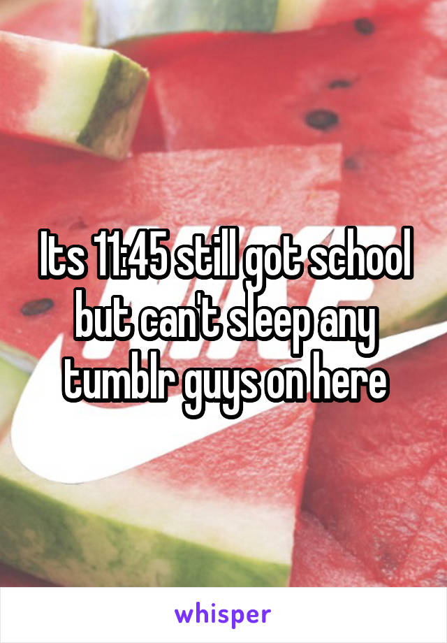 Its 11:45 still got school but can't sleep any tumblr guys on here