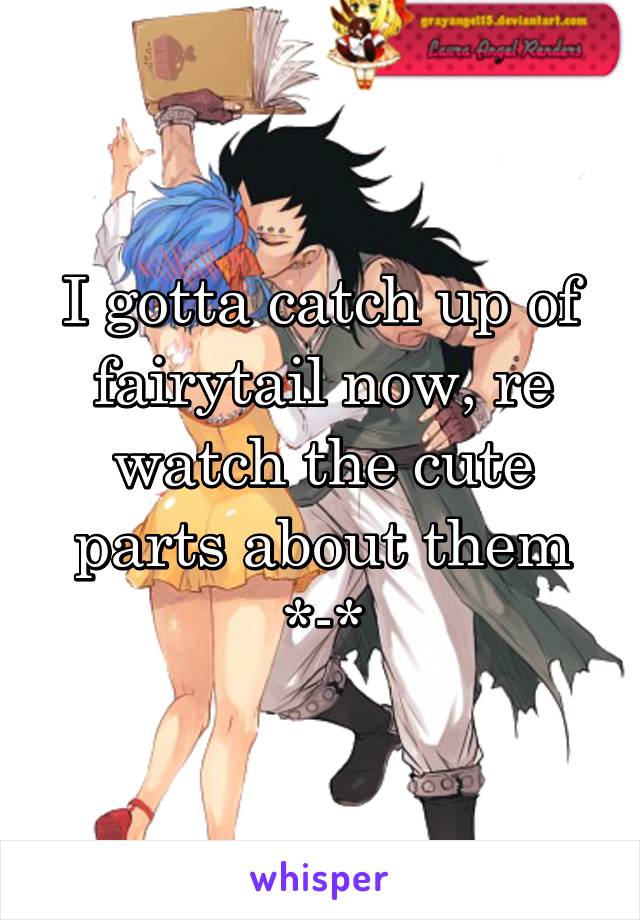 I gotta catch up of fairytail now, re watch the cute parts about them *-*