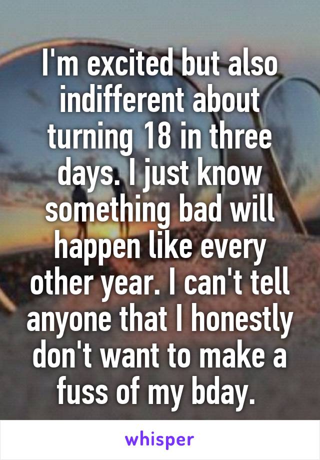 I'm excited but also indifferent about turning 18 in three days. I just know something bad will happen like every other year. I can't tell anyone that I honestly don't want to make a fuss of my bday. 