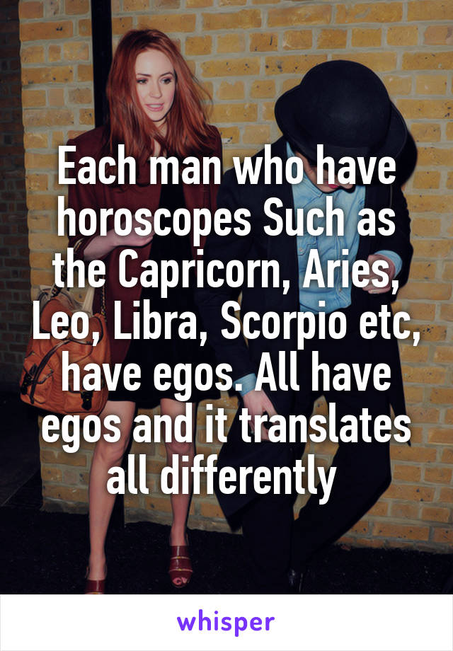 Each man who have horoscopes Such as the Capricorn, Aries, Leo, Libra, Scorpio etc, have egos. All have egos and it translates all differently 