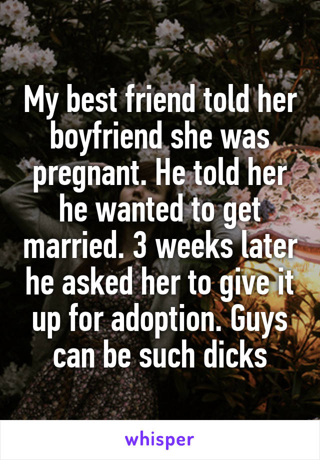 My best friend told her boyfriend she was pregnant. He told her he wanted to get married. 3 weeks later he asked her to give it up for adoption. Guys can be such dicks