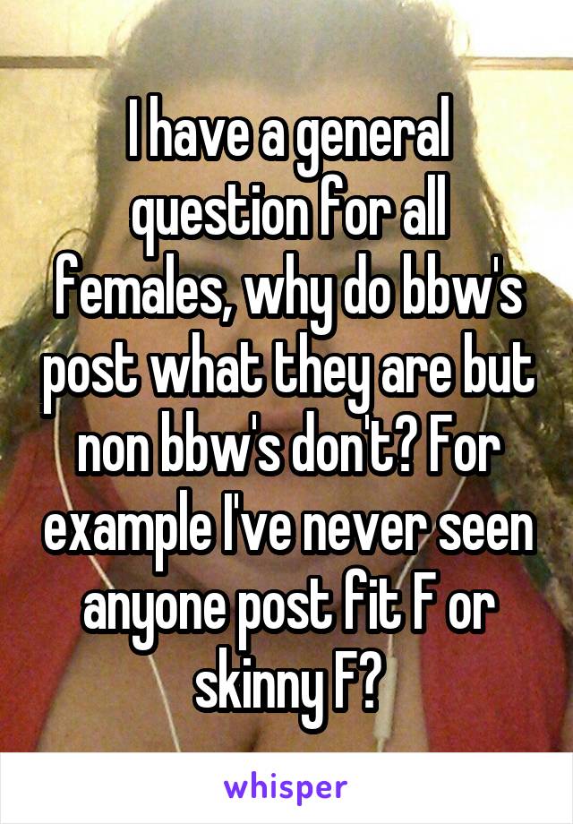 I have a general question for all females, why do bbw's post what they are but non bbw's don't? For example I've never seen anyone post fit F or skinny F?