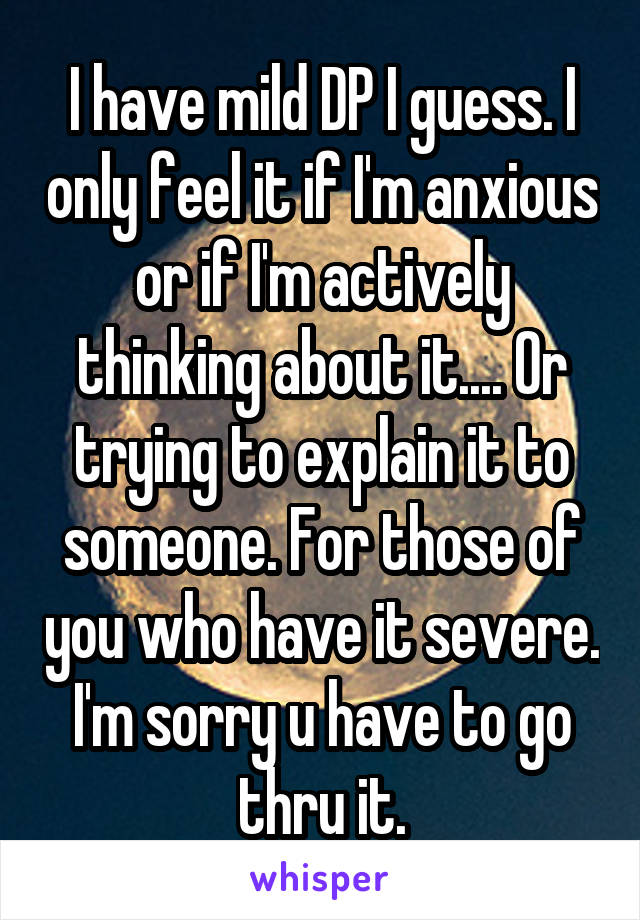 I have mild DP I guess. I only feel it if I'm anxious or if I'm actively thinking about it.... Or trying to explain it to someone. For those of you who have it severe. I'm sorry u have to go thru it.