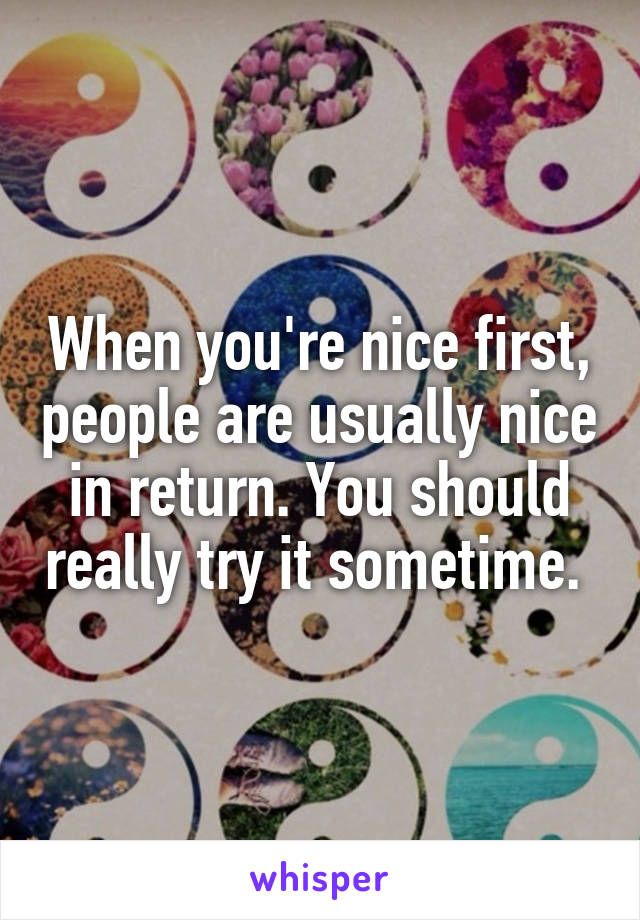 When you're nice first, people are usually nice in return. You should really try it sometime. 