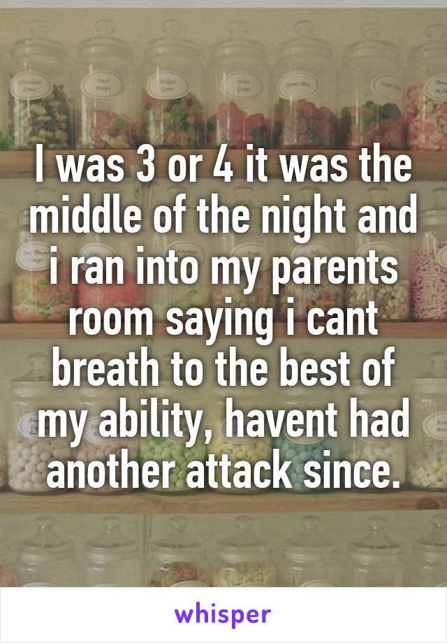 I was 3 or 4 it was the middle of the night and i ran into my parents room saying i cant breath to the best of my ability, havent had another attack since.