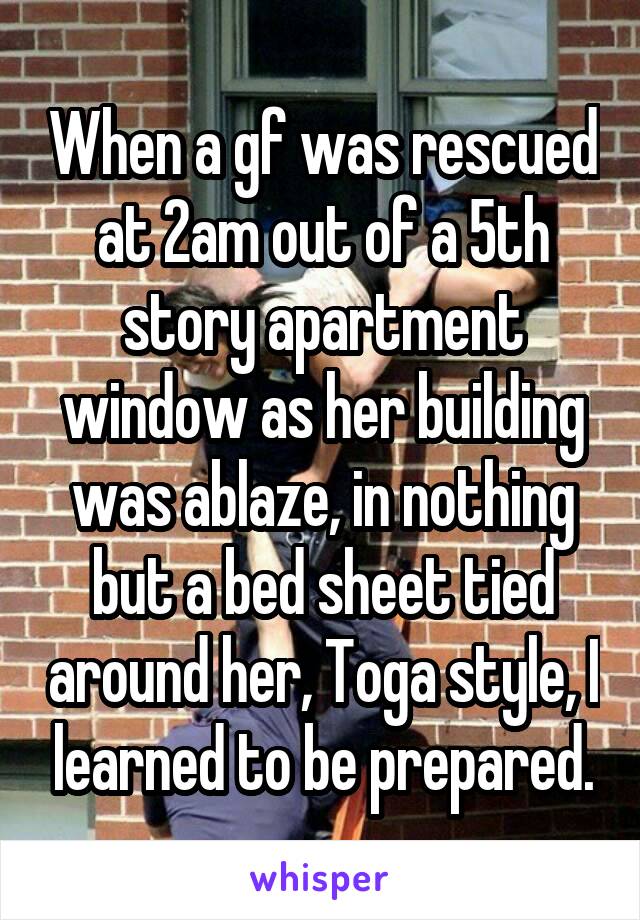 When a gf was rescued at 2am out of a 5th story apartment window as her building was ablaze, in nothing but a bed sheet tied around her, Toga style, I learned to be prepared.