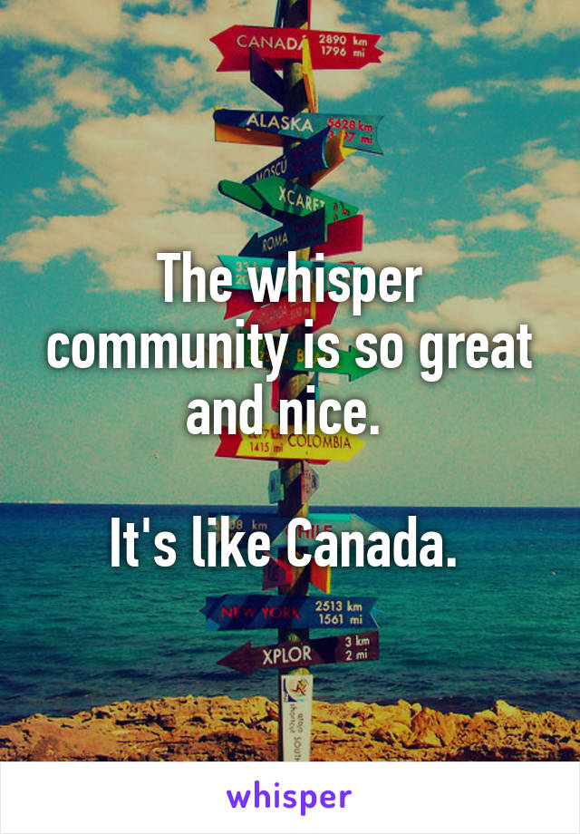 The whisper community is so great and nice. 

It's like Canada. 