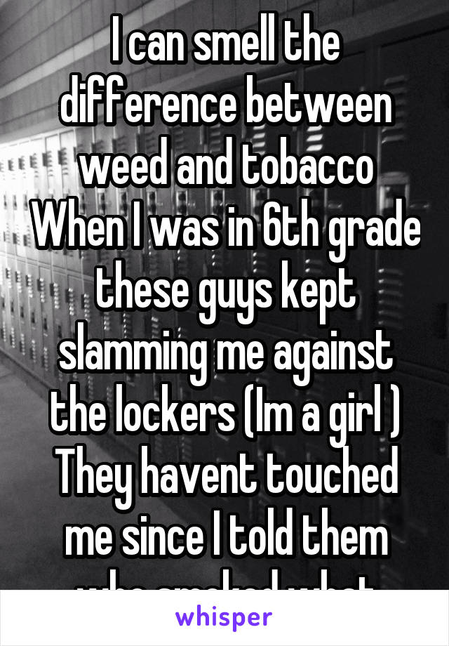 I can smell the difference between weed and tobacco When I was in 6th grade these guys kept slamming me against the lockers (Im a girl ) They havent touched me since I told them who smoked what