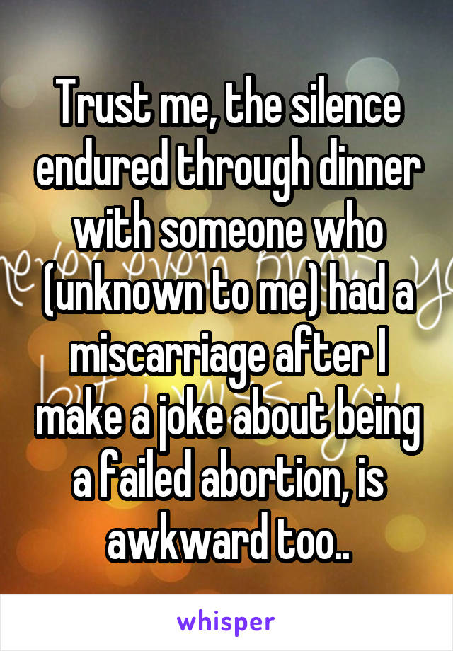 Trust me, the silence endured through dinner with someone who (unknown to me) had a miscarriage after I make a joke about being a failed abortion, is awkward too..