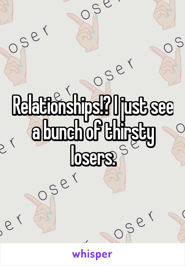 Relationships!? I just see a bunch of thirsty losers.