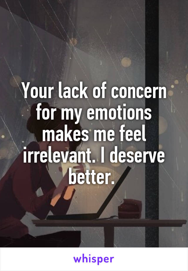 Your lack of concern for my emotions makes me feel irrelevant. I deserve better. 