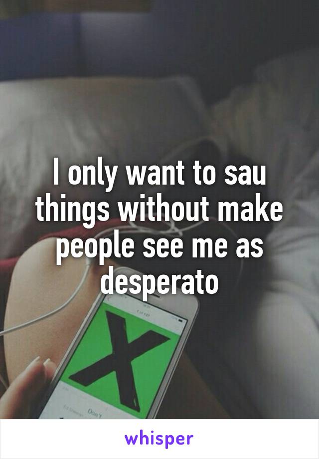 I only want to sau things without make people see me as desperato