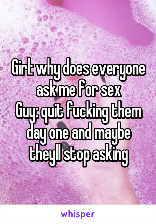 Girl: why does everyone ask me for sex
Guy: quit fucking them day one and maybe theyll stop asking