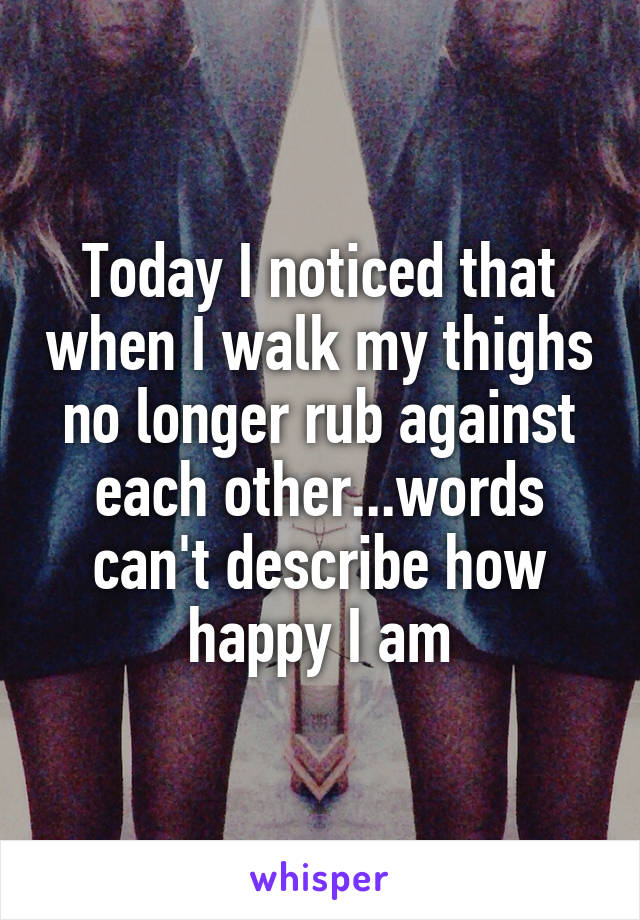 Today I noticed that when I walk my thighs no longer rub against each other...words can't describe how happy I am