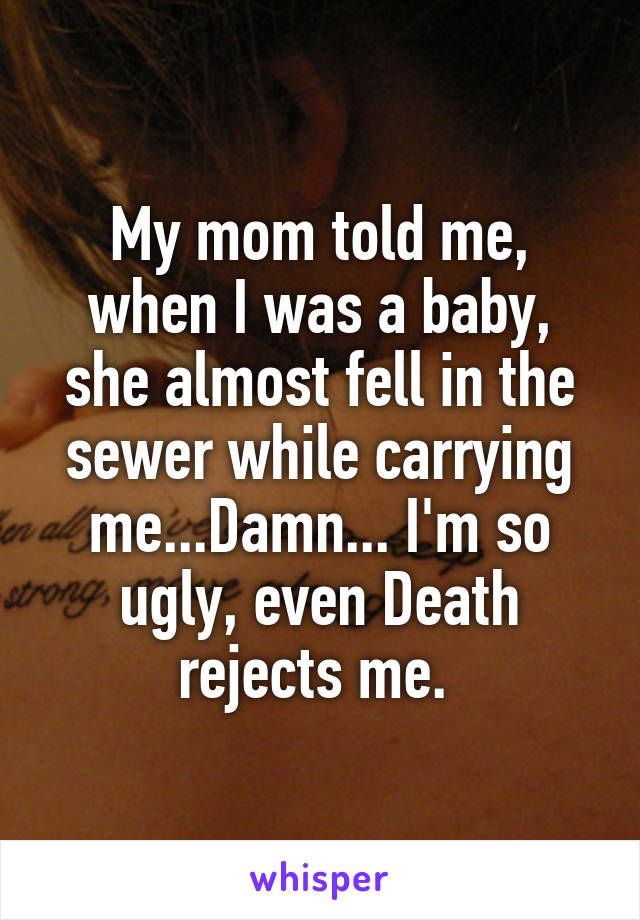 My mom told me, when I was a baby, she almost fell in the sewer while carrying me...Damn... I'm so ugly, even Death rejects me. 