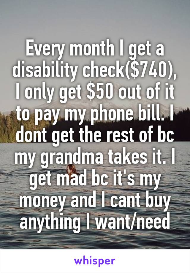 Every month I get a disability check($740), I only get $50 out of it to pay my phone bill. I dont get the rest of bc my grandma takes it. I get mad bc it's my money and I cant buy anything I want/need