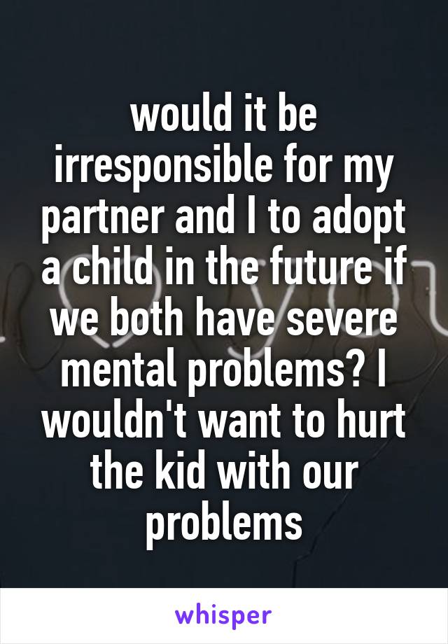 would it be irresponsible for my partner and I to adopt a child in the future if we both have severe mental problems? I wouldn't want to hurt the kid with our problems