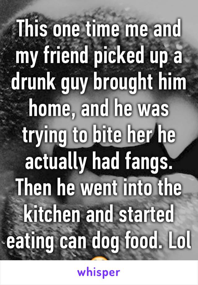 This one time me and my friend picked up a drunk guy brought him home, and he was trying to bite her he actually had fangs. Then he went into the kitchen and started eating can dog food. Lol 😳