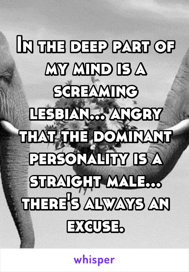 In the deep part of my mind is a screaming lesbian... angry that the dominant personality is a straight male... there's always an excuse.