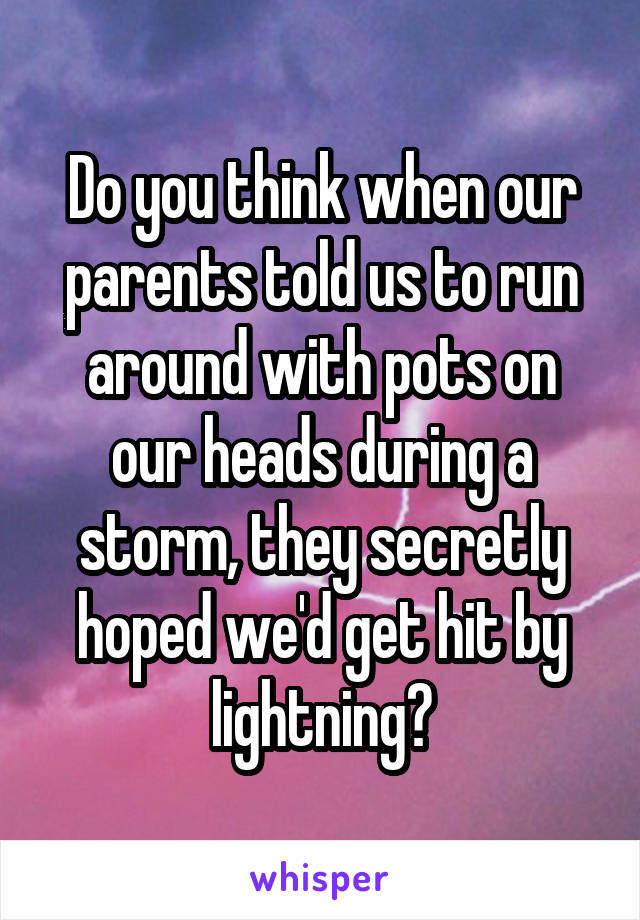 Do you think when our parents told us to run around with pots on our heads during a storm, they secretly hoped we'd get hit by lightning?